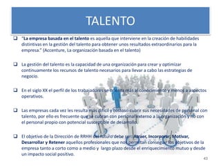 TALENTO 
 “La empresa basada en el talento es aquella que interviene en la creación de habilidades 
distintivas en la gestión del talento para obtener unos resultados extraordinarios para la 
empresa.” (Accenture, La organización basada en el talento) 
 La gestión del talento es la capacidad de una organización para crear y optimizar 
continuamente los recursos de talento necesarios para llevar a cabo las estrategias de 
negocio. 
 En el siglo XX el perfil de los trabajadores se orienta más al conocimiento y menos a aspectos 
operativos. 
 Las empresas cada vez les resulta más difícil y costoso cubrir sus necesidades de personal con 
talento, por ello es frecuente que se cubran con personal externo a la organización y no con 
el personal propio con potencial susceptible de desarrollo. 
 El objetivo de la Dirección de RRHH del futuro debe ser: Atraer, Incorporar, Motivar, 
Desarrollar y Retener aquellos profesionales que nos permitan conseguir los objetivos de la 
empresa tanto a corto como a medio y largo plazo desde el enriquecimiento mutuo y desde 
un impacto social positivo. 
43 
 