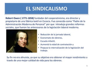 EL SINDICALISMO 
Robert Owen ( 1771-1858) fundador del cooperativismo, era director y 
propietario de una fábrica textil en Escocia. Fue conocido como “Padre de la 
Administración Moderna de Personal” por que introdujo grandes reformas 
sociales, que fueron las antecesoras de la legislación laboral moderna. 
• Reducción de la jornada laboral, 
• Economato de obreros, 
• Escuela infantil, 
• Aumentó la edad de contratación y 
• Propuso la internalización de la legislación del 
trabajo. 
Su fin no era altruista, ya que su objetivo era obtener el mayor rendimiento a 
través de una mejor calidad de vida para los obreros. 
6 
 