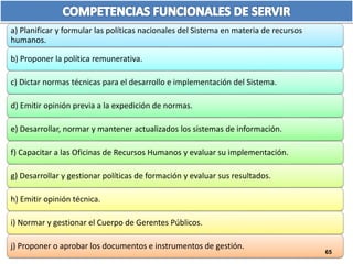 a) Planificar y formular las políticas nacionales del Sistema en materia de recursos 
humanos. 
b) Proponer la política remunerativa. 
c) Dictar normas técnicas para el desarrollo e implementación del Sistema. 
d) Emitir opinión previa a la expedición de normas. 
e) Desarrollar, normar y mantener actualizados los sistemas de información. 
f) Capacitar a las Oficinas de Recursos Humanos y evaluar su implementación. 
g) Desarrollar y gestionar políticas de formación y evaluar sus resultados. 
h) Emitir opinión técnica. 
i) Normar y gestionar el Cuerpo de Gerentes Públicos. 
j) Proponer o aprobar los documentos e instrumentos de gestión. 
65 
 