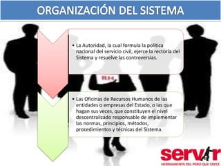 • La Autoridad, la cual formula la política 
nacional del servicio civil, ejerce la rectoría del 
Sistema y resuelve las controversias. 
• Las Oficinas de Recursos Humanos de las 
entidades o empresas del Estado, o las que 
hagan sus veces, que constituyen el nivel 
descentralizado responsable de implementar 
las normas, principios, métodos, 
procedimientos y técnicas del Sistema. 
68 
 