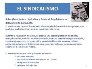EL SINDICALISMO 
Rober Owen junto a Karl Marx y Frederick Engels (autores 
del Manifiesto Comunista) 
El sindicalismo, como el único medio eficaz para la defensa de los trabajadores, que 
produjo grandes tensiones sociales y políticas en la época. 
Durante la Revolución industrial, se produjo una sobreexplotación del obrero; 
trabajaban niños, no había edad de jubilación, no había sistema de seguridad social, 
eran trabajos penosos no reconocidos, no existía diferenciación entre trabajos 
nocturnos o diurnos, ni distinción de sexos, apenas existían descansos en jornadas 
superiores a 16 horas de media… 
El movimiento obrero, principalmente reclamaba: 
• Un sueldo adecuado 
• Una duración máxima de la jornada de 13 horas 
• La seguridad en el empleo 
• La higiene de los locales 
7 
 