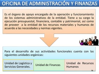 Es el órgano de apoyo encargado de la operación y funcionamiento 
de los sistemas administrativos de la entidad. Tiene a su cargo la 
ejecución presupuestal, financiera, contable y patrimonial, así como 
de proveer a la entidad de los recursos materiales y humanos de 
acuerdo a las necesidades y normas vigentes. 
Para el desarrollo de sus actividades funcionales cuenta con las 
siguientes unidades orgánicas: 
Unidad de Logística y 
Servicios Generales. 
Unidad de Finanzas 
Unidad de Recursos 
Humanos 
75 
 