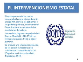 EL INTERVENCIONISMO ESTATAL 
El desamparo social en que se 
encontraba la masa obrera durante 
el siglo XIX, alertó a los gobiernos y 
los poderes públicos, que intentaron 
frenar los abusos controlando las 
condiciones de trabajo. 
Las medidas llegaron después de la II 
Guerra Mundial ( 1914-1918) con 
leyes que pusieron freno al poder 
patronal. 
Se produjo una internacionalización 
de los derechos laborales que 
culminó con la creación de la OIT 
(Organización Internacional del 
Trabajo) en 1919. 
8 
 