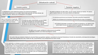 Globalización cultural
Carácter negativo

Carácter positivo
La globalización acorta distancias gracias a los avances tecnológicos.
Las culturas autóctonas de una región determinada aprenden de otras culturas, las
cuales le imponen valores que se sobreponen a los propios.

Se pierde la tradición de cada cultura, ya que nuevas culturas se insertan. Por esto la
gente muestra interés por una nueva cultura a la tradicional.

En términos económicos las empresas nacionales pequeñas desaparecen
Hay un crecimiento, al igual que
un mayor desarrollo dentro de los
países menos desarrollados.

El mundo se vuelve más eficiente, ya que al tener
una mejor tecnología las comunicaciones se
acortan, las transacciones se hacen más rápidas y
los métodos de aprendizaje son más rápidos.

debido a la competencia de empresas multinacionales de mayor envergadura

.

Las culturas nacionales no alcanzan el grado de importancia, que debería tener
por la razón de que una nueva cultura se muestra más interesante y más
entretenida que la tradicional.

Se define como la gran cantidad de culturas que se encuentran
englobadas, teniendo una misma tecnología en común.

Es mucho más que conservar intactos los recursos físicos que generan ingresos o aumentan los recursos financieros en función de crecimiento y del desarrollo tecnológico.
Cada cultura aprende de la otra; modos de vida, conocimientos y las concepciones del mismo mundo.

Se ha registrado un señalado aumento en la inmigración entre diversos tipos de
inmigrantes, tales como los refugiados (inmigrantes transitorios), las personas en
busca de asilo, o los inmigrantes que obtienen la ciudadanía del nuevo país. Si bien
es cierto que el tipo de inmigración varía muchísimo de un país para otro, al menos
entre los encuestados, todos tienen políticas especiales en este sentido, con metas
muy precisas y restricciones que regulan los movimientos de inmigración e inciden
en el desarrollo de comunidades étnicamente definidas, pero se fundamentan en el
desarrollo económico, más bien que en el cultural.

En el contexto más amplio del marco de los derechos humanos, existen pocos
indicadores que permitan evaluar la implantación de tales derechos en general o
la manera en que se aplican a los programas y actividades de las instituciones
culturales nacionales, y más concretamente de los medios informativos.
La mundialización, por medio de la integración de la economía mundial, el flujo
transnacional de personas e ideas, el alcance creciente del comercio y de las
inversiones, la presencia de corporaciones multinacionales y los adelantos en el
sector de las tecnologías de información, ha redefinido nuestra realidad cultural.

 