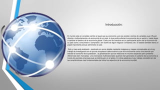 Introducción:

El mundo esta en constate cambio al igual que su economía ,por eso existen cientos de variables que influyen
directa o indirectamente a la economía de un país, lo que podría afectar la economía de un sector y hasta llegar
a cambiar el destino de la economía global. Cada uno de nosotros es un participante activo de la economía de
su país como; consumidor o comprador, ser dueño de algún negocio o empresa, etc. El estado también tiene un
papel importante porque administra el país.
Esto y mas será analizado , explicado en sumo detalle mediante imágenes y mapas conceptuales en el sig.
trabajo de investigación en el que se recopilaron datos sobre lo que es la economía como una ciencia que
estudia el consumo de la población , la globalización que se relaciona en muchos aspectos pero presenta
diferencias bien marcadas y los mercados multinacionales quienes han generado el sustento de la economía a
través de grandes empresas que se distribuyen en el globo. En otras palabras el sig. trabajo consistirá en dar
las características mas fundamentales de todos los aspectos de la economía mundial

 