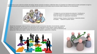 La economía se crea a partir de la división del trabajo. Muchas personas se dedican a diferentes oficios. El propósito de la diferenciación de estas actividades es lograr la
eficiencia productiva que empuje el proceso de transformación de bienes no terminados hacia los bienes finales utilizado por los consumidores.

El trabajo es uno de los factores de producción ,Constituyen la
economía cuando se incorporan a un proceso en el tiempo a
través del trabajo y la organización empresarial.

Capital de trabajo: Equipos, herramientas y maquinaria (bienes
de capital) - Capital de inversión: Dinero

Asume las necesidades reales de bienes y servicios, es decir de recursos naturales o de provisiones, capital de
trabajo y de inversión que con base en la intervención de la creatividad humana mejoran nuestro estándar de
vida. Es de aclarar que el problema de la economía no son los deseos. Los deseos de la gente se extienden en el
terreno de lo ideal que se aspira. Cambian de acuerdo a los ingresos, experiencia e influencia.

 