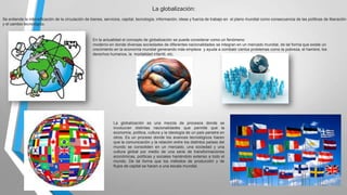 La globalización:
Se entiende la intensificación de la circulación de bienes, servicios, capital, tecnología, información, ideas y fuerza de trabajo en el plano mundial como consecuencia de las políticas de liberación
y el cambio tecnológico.

En la actualidad el concepto de globalización se puede considerar como un fenómeno
moderno en donde diversas sociedades de diferentes nacionalidades se integran en un mercado mundial, de tal forma que existe un
crecimiento en la economía mundial generando más empleos y ayuda a combatir ciertos problemas como la pobreza, el hambre, los
derechos humanos, la mortalidad infantil, etc.

La globalización es una mezcla de procesos donde se
involucran distintas nacionalidades que permite que la
economía, política, cultura y la ideología de un país penetre en
otros. Es un proceso donde los avances tecnológicos hacen
que la comunicación y la relación entre los distintos países del
mundo se consoliden en un mercado, una sociedad y una
cultura global por medio de una serie de transformaciones
económicas, políticas y sociales haciéndolo extenso a todo el
mundo. De tal forma que los métodos de producción y de
flujos de capital se hacen a una escala mundial.

 