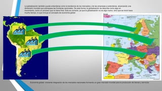 La globalización también puede entenderse como la tendencia de los mercados y de las empresas a extenderse, alcanzando una
dimensión mundial que sobrepasa las fronteras nacionales. De esta forma, la globalización se describe como algo en
movimiento, como un proceso que no tiene final. Esto es correcto, ya que la globalización no es algo nuevo, sino que se inició hace
mucho tiempo, lo que incluye el concepto de economía global

Economía global: creciente integración de los mercados nacionales formando un gran mercado mundial para la producción de bienes y servicios.

 