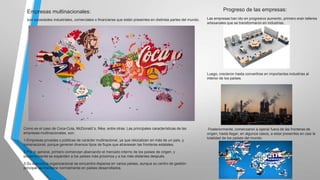 Empresas multinacionales:
son sociedades industriales, comerciales o financieras que están presentes en distintas partes del mundo.

Progreso de las empresas:
Las empresas han ido en progresivo aumento, primero eran talleres
artesanales que se transformaron en industrias.

Luego, crecieron hasta convertirse en importantes industrias al
interior de los países.

Como es el caso de Coca-Cola, McDonald´s, Nike, entre otras. Las principales características de las
empresas multinacionales, son:
1-Empresas privadas o públicas de carácter multinacional, ya que relocalizan en más de un país, y
transnacional, porque generan diversos tipos de flujos que atraviesan las fronteras estatales.
2-Por lo general, primero comienzan abarcando el mercado interno de los países de origen, y
posteriormente se expanden a los países más próximos y a los más distantes después.
3-Su estructura organizacional se encuentra dispersa en varios países, aunque su centro de gestión
principal se mantiene normalmente en países desarrollados.

Posteriormente, comenzaron a operar fuera de las fronteras de
origen, hasta llegar, en algunos casos, a estar presentes en casi la
totalidad de los países del mundo.

 