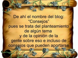 De ahí el nombre del blog: “Consejos” pues se trata del planteamiento de algún tema y de la opinión de la gente sobre eso e incluso de consejos que pueden aportarse