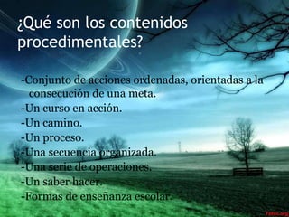 ¿Qué son los contenidos
procedimentales?

-Conjunto de acciones ordenadas, orientadas a la
  consecución de una meta.
-Un curso en acción.
-Un camino.
-Un proceso.
-Una secuencia organizada.
-Una serie de operaciones.
-Un saber hacer.
-Formas de enseñanza escolar.
 