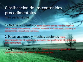 Clasificación de los contenidos
procedimentales
Tres parámetros:

1- Motriz y cognitivo (si las acciones que se realizan implican
más o memos componentes, donde se involucre el movimiento corporal y el
pensamiento en una línea continua).

2-Pocas acciones y muchas acciones                (esta
determinado por el numero de acciones que configuran el contenido
procedimental).

3-Algorítmo y heurístico (tiene presente el grado de
predeterminación del orden de las secuencias).
 