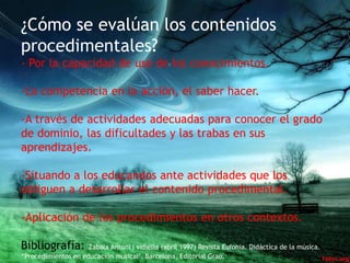 ¿Cómo se evalúan los contenidos
procedimentales?
- Por la capacidad de uso de los conocimientos.

-La competencia en la acción, el saber hacer.

-A través de actividades adecuadas para conocer el grado
de dominio, las dificultades y las trabas en sus
aprendizajes.

-Situando a los educandos ante actividades que los
obliguen a desarrollar el contenido procedimental.

-Aplicación de los procedimientos en otros contextos.

Bibliografía:        Zabala Antoni i vidiella (abril 1997) Revista Eufonia. Didáctica de la música.
“Procedimientos en educación musical". Barcelona, Editorial Grao.
 