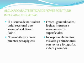 ALGUNAS CARACTERISTICAS DE POWER POINT Y SUS 
IMPLICADAS EDUCATIVAS 
 El discurso de naturaleza 
unidi reccional que 
acompaña al Power 
Point. 
 No contribuye a crear 
puentes pedagógicos. 
 Frases , generalidades, 
lógicas impresas y 
razonamientos 
superficiales. 
 Incorporar elementos 
visuales y animaciones 
con textos y fotografías 
videos y sonidos. 
 