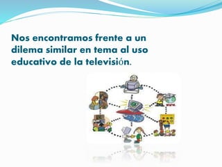 Nos encontramos frente a un 
dilema similar en tema al uso 
educativo de la televisión. 
 