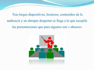 Tras largas diapositivas, bostezos, contenidos de la 
audiencia y un abrupto despertar se llega a lo que recopila 
las presentaciones que para algunos son « abusos» 
 