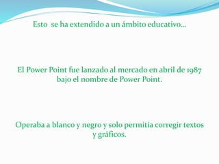 Esto se ha extendido a un ámbito educativo… 
El Power Point fue lanzado al mercado en abril de 1987 
bajo el nombre de Power Point. 
Operaba a blanco y negro y solo permitía corregir textos 
y gráficos. 
 