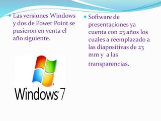  Software de 
presentaciones ya 
cuenta con 23 años los 
cuales a reemplazado a 
las diapositivas de 23 
mm y a las 
transparencias. 
 Las versiones Windows 
y dos de Power Point se 
pusieron en venta el 
año siguiente. 
 