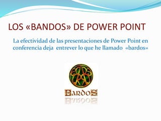 LOS «BANDOS» DE POWER POINT 
La efectividad de las presentaciones de Power Point en 
conferencia deja entrever lo que he llamado «bardos» 
 