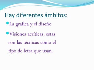 Hay diferentes ámbitos: 
La grafica y el diseño 
Visiones acríticas; estas 
son las técnicas como el 
tipo de letra que usan. 
 