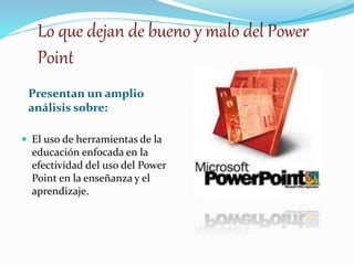 Lo que dejan de bueno y malo del Power 
Point 
Presentan un amplio 
análisis sobre: 
 El uso de herramientas de la 
educación enfocada en la 
efectividad del uso del Power 
Point en la enseñanza y el 
aprendizaje. 
 
