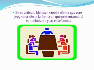  En su articulo kjeldsen (2006) afirma que este 
programa afecta la forma en que presentamos el 
conocimiento y las enseñanzas 
 