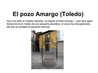 El pozo Amargo (Toledo)   Hay una calle en Toledo, llamada &quot; la bajada al Pozo Amargo &quot;, que hace algún tiempo tenía en medio de una pequeña plazoleta, un pozo hoy desaparecido, del que se contaba la siguiente leyenda.  