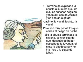 • Termino de explicarle la
abuela a su nieto que, de
día, los curiosos seguían
yendo al Pozo de Jacinto
y se ponían a gritar:
-Jacinto, la vaca! Jacinto, la
vaca!
Pero son muy pocos los que
corren el riesgo de noche
-dijo la abuela terminado la
historia, convencida de
que, después de haber
escuchado la leyenda, el
nieto la obedecería y no
iría mas a la playa de
jobos.
 