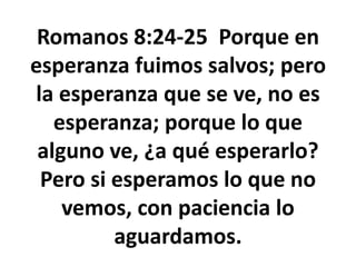 Romanos 8:24-25 Porque en
esperanza fuimos salvos; pero
la esperanza que se ve, no es
esperanza; porque lo que
alguno ve, ¿a qué esperarlo?
Pero si esperamos lo que no
vemos, con paciencia lo
aguardamos.
 