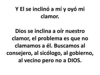 Y El se inclinó a mí y oyó mi
clamor.
Dios se inclina a oír nuestro
clamor, el problema es que no
clamamos a él. Buscamos al
consejero, al sicólogo, al gobierno,
al vecino pero no a DIOS.
 