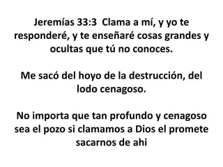 Jeremías 33:3 Clama a mí, y yo te
responderé, y te enseñaré cosas grandes y
ocultas que tú no conoces.
Me sacó del hoyo de la destrucción, del
lodo cenagoso.
No importa que tan profundo y cenagoso
sea el pozo si clamamos a Dios el promete
sacarnos de ahi
 