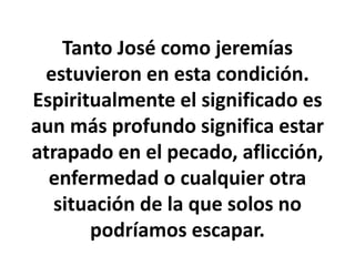Tanto José como jeremías
estuvieron en esta condición.
Espiritualmente el significado es
aun más profundo significa estar
atrapado en el pecado, aflicción,
enfermedad o cualquier otra
situación de la que solos no
podríamos escapar.
 