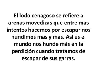 El lodo cenagoso se refiere a
arenas movedizas que entre mas
intentos hacemos por escapar nos
hundimos mas y mas. Así es el
mundo nos hunde más en la
perdición cuando tratamos de
escapar de sus garras.
 
