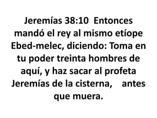 Jeremías 38:10 Entonces
mandó el rey al mismo etíope
Ebed-melec, diciendo: Toma en
tu poder treinta hombres de
aquí, y haz sacar al profeta
Jeremías de la cisterna, antes
que muera.
 