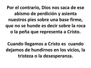 Por el contrario, Dios nos saca de ese
abismo de perdición y asienta
nuestros pies sobre una base firme,
que no se hunde es decir sobre la roca
o la peña que representa a Cristo.
Cuando llegamos a Cristo es cuando
dejamos de hundirnos en los vicios, la
tristeza o la desesperanza.
 