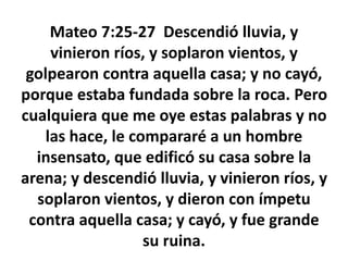 Mateo 7:25-27 Descendió lluvia, y
vinieron ríos, y soplaron vientos, y
golpearon contra aquella casa; y no cayó,
porque estaba fundada sobre la roca. Pero
cualquiera que me oye estas palabras y no
las hace, le compararé a un hombre
insensato, que edificó su casa sobre la
arena; y descendió lluvia, y vinieron ríos, y
soplaron vientos, y dieron con ímpetu
contra aquella casa; y cayó, y fue grande
su ruina.
 