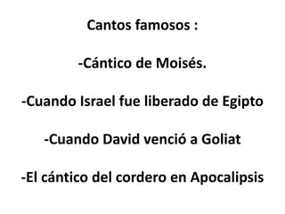 Cantos famosos :
-Cántico de Moisés.
-Cuando Israel fue liberado de Egipto
-Cuando David venció a Goliat
-El cántico del cordero en Apocalipsis
 