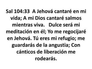 Sal 104:33 A Jehová cantaré en mi
vida; A mi Dios cantaré salmos
mientras viva. Dulce será mi
meditación en él; Yo me regocijaré
en Jehová. Tú eres mi refugio; me
guardarás de la angustia; Con
cánticos de liberación me
rodearás.
 