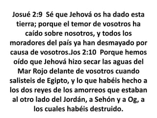 Josué 2:9 Sé que Jehová os ha dado esta
tierra; porque el temor de vosotros ha
caído sobre nosotros, y todos los
moradores del país ya han desmayado por
causa de vosotros.Jos 2:10 Porque hemos
oído que Jehová hizo secar las aguas del
Mar Rojo delante de vosotros cuando
salisteis de Egipto, y lo que habéis hecho a
los dos reyes de los amorreos que estaban
al otro lado del Jordán, a Sehón y a Og, a
los cuales habéis destruido.
 