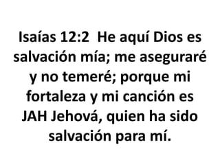 Isaías 12:2 He aquí Dios es
salvación mía; me aseguraré
y no temeré; porque mi
fortaleza y mi canción es
JAH Jehová, quien ha sido
salvación para mí.
 