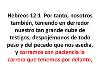 Hebreos 12:1 Por tanto, nosotros
también, teniendo en derredor
nuestro tan grande nube de
testigos, despojémonos de todo
peso y del pecado que nos asedia,
y corramos con paciencia la
carrera que tenemos por delante,
 