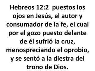 Hebreos 12:2 puestos los
ojos en Jesús, el autor y
consumador de la fe, el cual
por el gozo puesto delante
de él sufrió la cruz,
menospreciando el oprobio,
y se sentó a la diestra del
trono de Dios.
 