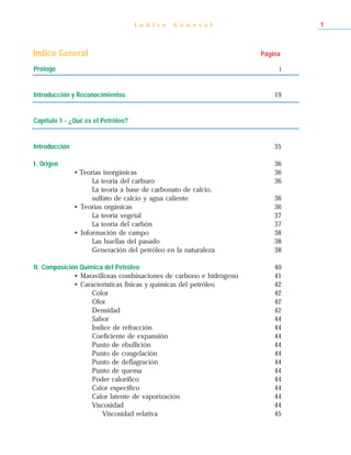 I n d i c e   G e n e r a l              1



Indice General                                                      Página

Prólogo                                                                  I



Introducción y Reconocimientos                                          19


Capítulo 1 - ¿Qué es el Petróleo?


Introducción                                                            35

I. Origen                                                               36
               • Teorías inorgánicas                                    36
                     La teoría del carburo                              36
                     La teoría a base de carbonato de calcio,
                     sulfato de calcio y agua caliente                  36
               • Teorías orgánicas                                      36
                     La teoría vegetal                                  37
                     La teoría del carbón                               37
               • Información de campo                                   38
                     Las huellas del pasado                             38
                     Generación del petróleo en la naturaleza           38

II. Composición Química del Petróleo                                    40
              • Maravillosas combinaciones de carbono e hidrógeno       41
              • Características físicas y químicas del petróleo         42
                    Color                                               42
                    Olor                                                42
                    Densidad                                            42
                    Sabor                                               44
                    Indice de refracción                                44
                    Coeficiente de expansión                            44
                    Punto de ebullición                                 44
                    Punto de congelación                                44
                    Punto de deflagración                               44
                    Punto de quema                                      44
                    Poder calorífico                                    44
                    Calor específico                                    44
                    Calor latente de vaporización                       44
                    Viscosidad                                          44
                       Viscosidad relativa                              45
 