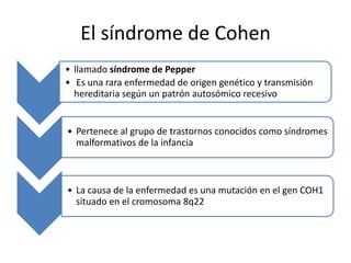 El síndrome de Cohen
• llamado síndrome de Pepper
• Es una rara enfermedad de origen genético y transmisión
  hereditaria según un patrón autosómico recesivo


• Pertenece al grupo de trastornos conocidos como síndromes
  malformativos de la infancia



• La causa de la enfermedad es una mutación en el gen COH1
  situado en el cromosoma 8q22
 