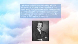 The above exercise was created by Harvard
professor Dr. William Marston in the 1920’s,
while doing research for his book The Emotions
of Normal People. He was looking to identify
predictable traits and behaviors of every day
people in different environments.
 