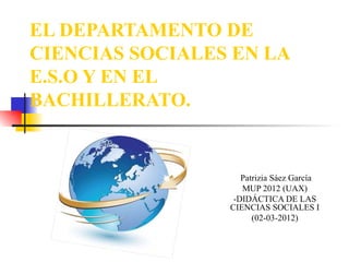 EL DEPARTAMENTO DE CIENCIAS SOCIALES EN LA E.S.O Y EN EL BACHILLERATO. Patrizia Sáez García MUP 2012 (UAX) -DIDÁCTICA DE LAS CIENCIAS SOCIALES I (02-03-2012) 