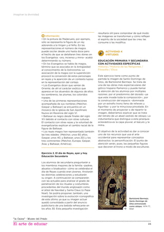 Imaginar la divinidad
24
Información
• En la pintura de Maderuelo, por ejemplo,
sólo se representa la ﬁgura de un rey
adorando a la Virgen y el Niño. En las
representaciones el número de magos
puede oscilar desde uno hasta doce pero
el hecho de que se detallaran tres dones en
los Evangelios –oro, incienso y mirra– acabó
determinando su número.
• En los Evangelios se habla de magos,
término que se asociaba en la Antigüedad
al conocimiento de la Astronomía. La
asociación de la magia con la superstición
provocó la conversión de estos personajes
en reyes y la aparición de un contexto lujoso
en la representación del cortejo.
• Los Evangelios dicen que venían de
Oriente; de ahí el carácter exótico que
aparece en los atuendos de algunos de ellos:
los sombreros, las plumas, los coloridos
ropajes.
• Una de las primeras representaciones
acompañada de sus nombres (Melchor,
Gaspar y Baltasar) se encuentra en un
mosaico de la iglesia de San Apollinare
Nuovo en Ravenna del siglo VI.
• Baltasar es negro desde ﬁnales del siglo
XV debido al contacto con otras culturas.
El contacto con otras razas y la voluntad de
evangelizarlas explican el cambio racial de la
ﬁgura de Baltasar.
• Los reyes magos han representado también
las tres edades: (Melchor, unos 60 años;
Gaspar, unos 40; y Baltasar, unos 20) y los
tres continentes (Melchor, Europa; Gaspar,
Asia; y Baltasar, América).
Ejercicio 2. El día de Reyes, ayer y hoy.
Educación Secundaria
Los alumnos de secundaria preguntarán a
los miembros mayores de la familia –padres,
abuelos o bisabuelos– cómo se celebraba el
día de Reyes cuando eran jóvenes. Anotarán
las distintas celebraciones y estudiarán
su origen. A continuación se compararán
con las actuales para analizar el grado de
penetración de los rituales y costumbres
procedentes del mundo anglosajón como
el árbol de Navidad y Santa Claus (o Papa
Noel). Se podría proponer, también, una
investigación sobre la evolución iconográﬁca
de este último ya que su imagen actual
quedó consolidada a partir del anuncio
publicitario de una bebida refrescante en
los años 30. Esta pequeña investigación
resultaría útil para comprobar de qué modo
las imágenes se transforman y cómo reﬂejan
el espíritu de la sociedad que las crea, las
consume o las modiﬁca.
ACTIVIDAD 4
VIRTUDES
EDUCACIÓN PRIMARIA Y SECUNDARIA
CON ACTIVIDADES ESPECÍFICAS
Historia / Historia de las Religiones /
Filosofía / Ética
Este ejercicio tiene como punto de
partida la imagen de Santo Domingo de
Silos, de Bartolomé Bermejo. Se trata de
una de las obras más espectaculares del
gótico hispano-ﬂamenco y puede llamar
la atención de los alumnos por múltiples
razones: por el predominio del dorado –ya
que este invade toda la composición–, por
la construcción del espacio –dominada
por un extraño trono lleno de relieves y
ﬁgurillas– y por la minuciosa pincelada. En
el momento de proyectar o de repartir la
imagen, deberíamos explicar que se trata
del retrato de un abad vestido de obispo. La
indumentaria que distingue a esta jerarquía
eclesiástica es la capa pluvial, el báculo y la
mitra.
El objetivo de la actividad es dar a conocer
uno de los recursos que usa el arte
occidental para representar conceptos
abstractos: la personiﬁcación. El punto de
atención serán, pues, las pequeñas ﬁguras
que decoran el trono a modo de esculturas.
Bartolomé Bermejo,
Santo Domingo de
Silos entronizado
como obispo, 1474-77,
MNP.
 