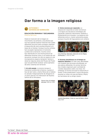 Imaginar la divinidad
27
Dar forma a la imagen religiosa
ACTIVIDAD 1
SISTEMAS DE NARRACIÓN
EDUCACIÓN PRIMARIA Y SECUNDARIA
Historia del Arte
Hasta la invención de la imagen en
movimiento, los pintores y escultores que
nos han querido explicar historias han usado
diferentes recursos para conseguir expresar
el desarrollo de unos acontecimientos a lo
largo de un tiempo. Aunque muchos artistas
han escogido representar el momento
cumbre de la narración, muchos otros
han distribuido en una misma pintura las
diferentes escenas como si se tratara de una
secuencia, aunque con ello se cayera en una
incongruencia espacio-temporal. Vamos a
observar algunas obras del Museo del Prado
que nos permitirán analizar varios ejemplos
de estos sistemas de narración.
1. Un solo pasaje. La escena recoge el
momento cumbre de la historia, cuando el
hijo de San Isidro y Santa María de la Cabeza
es salvado milagrosamente de ahogarse en
un pozo gracias a la intercesión de Nuestra
Señora de la Almudena.
2. Varias escenas por separado. La
disposición responde al orden de lectura
y se sigue una secuencia cronológica de
izquierda a derecha: Nacimiento, Epifanía y
Presentación en el templo. Los espacios son
diferentes entre si, tienen autonomía propia
aunque el punto de fuga parezca ser unitario.
Alonso Cano, El milagro
del pozo, 1638-40, MNP.
Hans Memling, Natividad, Adoración de los Magos,
Puriﬁcación, h. 1470-72, MNP.
3. Escenas simultáneas en el tiempo en
espacios distintos. En este caso, Beuckelaer
nos muestra dos acciones simultáneas, en
dos planos diferentes. En primer término,
dos criadas organizan gran cantidad de
viandas dispuestas sobre una mesa. Sin
embargo, la escena principal se desarrolla al
fondo: Cristo predicando a varios discípulos,
durante su visita a la casa de Marta y María,
las hermanas de su amigo Lázaro.
Joachim Beuckelaer, Cristo en casa de Marta y María,
1568, MNP.
 