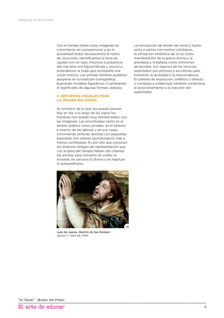 Imaginar la divinidad
6
Con el tiempo todas estas imágenes se
convirtieron en convenciones y en la
actualidad todos reconocemos el rostro
de Jesucristo, identiﬁcamos la furia de
Júpiter con un rayo, intuimos la presencia
del mal ante una ﬁgura híbrida y oscura o
entendemos la nube que acompaña una
visión mística. Los artistas también pudieron
apoyarse en la tradición iconográﬁca,
buscando modelos ﬁgurativos o cambiando
el signiﬁcado de algunas formas caducas.
3. RECURSOS VISUALES PARA
LA IMAGEN RELIGIOSA
Al contrario de lo que nos pueda parecer
hoy en día, a lo largo de los siglos los
hombres han estado muy familiarizados con
las imágenes. Las encontraban tanto en el
ámbito público como privado, en el exterior
e interior de las iglesias y en sus casas,
conviviendo pinturas devotas con pequeñas
estampas con valores taumatúrgicos más o
menos confesados. Es por ello que conocían
los diversos códigos de representación que
con el paso del tiempo habían ido creando
los artistas para convertir en visible lo
invisible, en cercano lo divino o en habitual
lo extraordinario.
La concepción de dioses de carne y hueso
junto a santos con rostros cotidianos,
la utilización simbólica de la luz como
manifestación de la gracia divina y la
grandeza y la belleza como sinónimos
de bondad, son algunos de los recursos
explotados por pintores y escultores para
transmitir la divinidad o la trascendencia.
El sistema de exposición, sintético y directo
o complejo e intelectual, también condiciona
el posicionamiento y la reacción del
espectador.
Juan de Juanes, Martirio de San Esteban,
detalle, h. 1564-66, MNP.
 