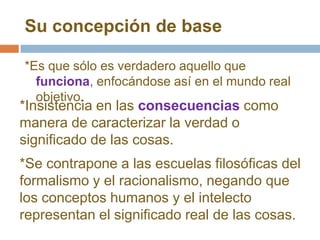 Su concepción de base

*Es que sólo es verdadero aquello que
  funciona, enfocándose así en el mundo real
  objetivo.
*Insistencia en las consecuencias como
manera de caracterizar la verdad o
significado de las cosas.
*Se contrapone a las escuelas filosóficas del
formalismo y el racionalismo, negando que
los conceptos humanos y el intelecto
representan el significado real de las cosas.
 